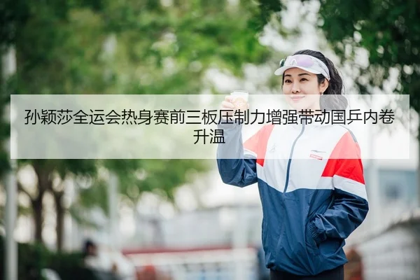 孙颖莎全运会热身赛前三板压制力增强带动国乒内卷升温