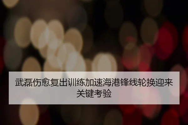 武磊伤愈复出训练加速海港锋线轮换迎来关键考验